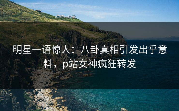 明星一语惊人：八卦真相引发出乎意料，p站女神疯狂转发