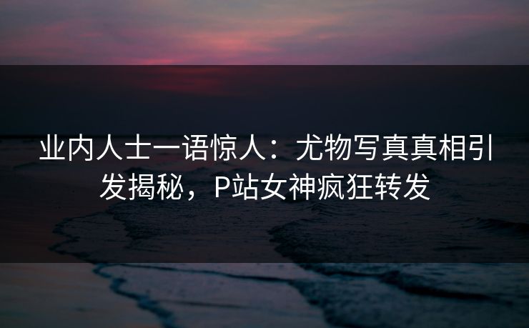 业内人士一语惊人：尤物写真真相引发揭秘，P站女神疯狂转发