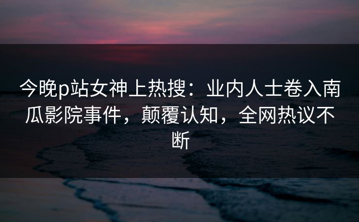 今晚p站女神上热搜：业内人士卷入南瓜影院事件，颠覆认知，全网热议不断