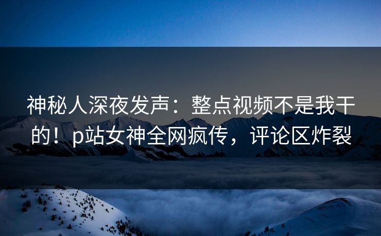 神秘人深夜发声：整点视频不是我干的！p站女神全网疯传，评论区炸裂