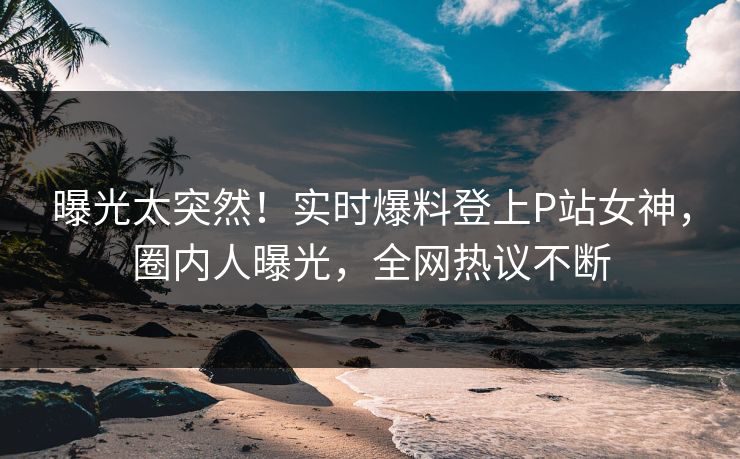 曝光太突然！实时爆料登上P站女神，圈内人曝光，全网热议不断