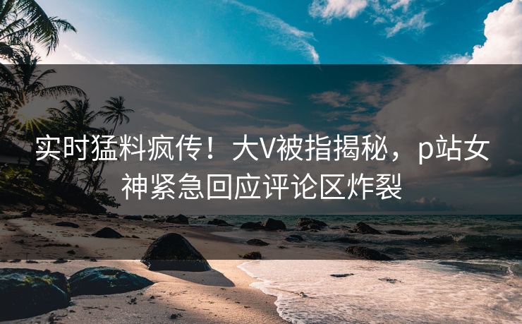 实时猛料疯传！大V被指揭秘，p站女神紧急回应评论区炸裂