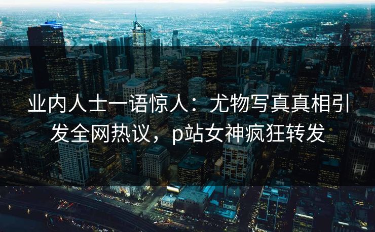 业内人士一语惊人：尤物写真真相引发全网热议，p站女神疯狂转发