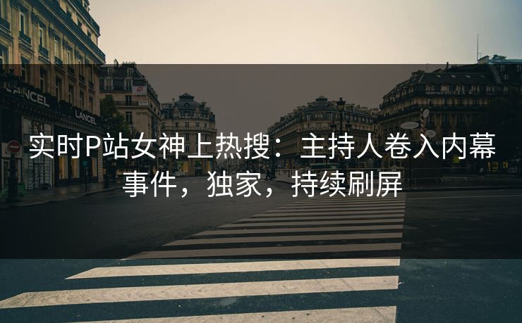 实时P站女神上热搜：主持人卷入内幕事件，独家，持续刷屏