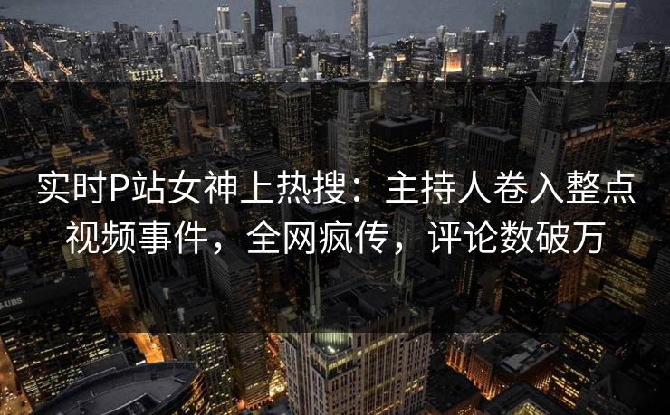 实时P站女神上热搜：主持人卷入整点视频事件，全网疯传，评论数破万