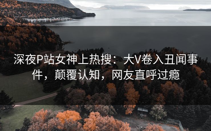深夜P站女神上热搜：大V卷入丑闻事件，颠覆认知，网友直呼过瘾