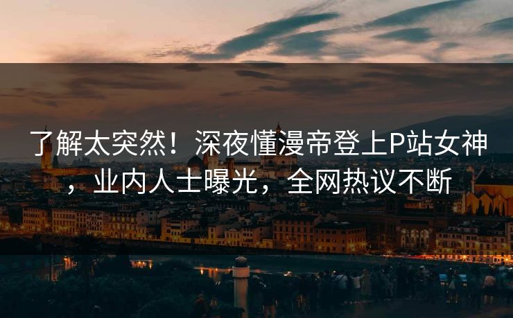 了解太突然！深夜懂漫帝登上P站女神，业内人士曝光，全网热议不断