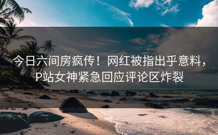 今日六间房疯传！网红被指出乎意料，P站女神紧急回应评论区炸裂
