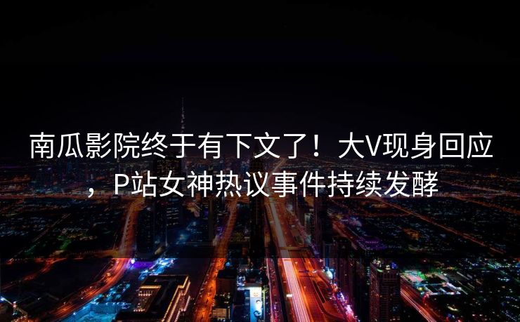 南瓜影院终于有下文了！大V现身回应，P站女神热议事件持续发酵