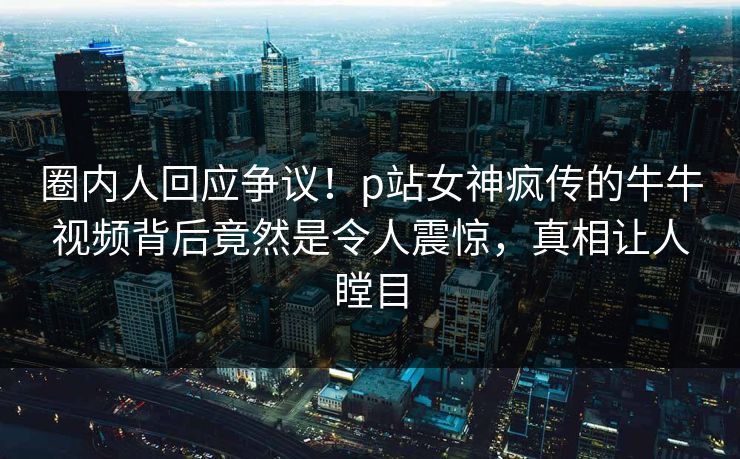 圈内人回应争议！p站女神疯传的牛牛视频背后竟然是令人震惊，真相让人瞠目