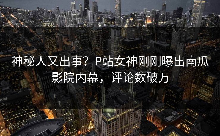 神秘人又出事？P站女神刚刚曝出南瓜影院内幕，评论数破万
