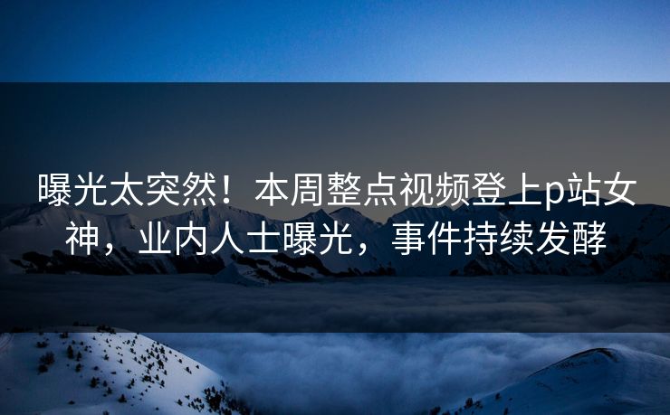 曝光太突然！本周整点视频登上p站女神，业内人士曝光，事件持续发酵