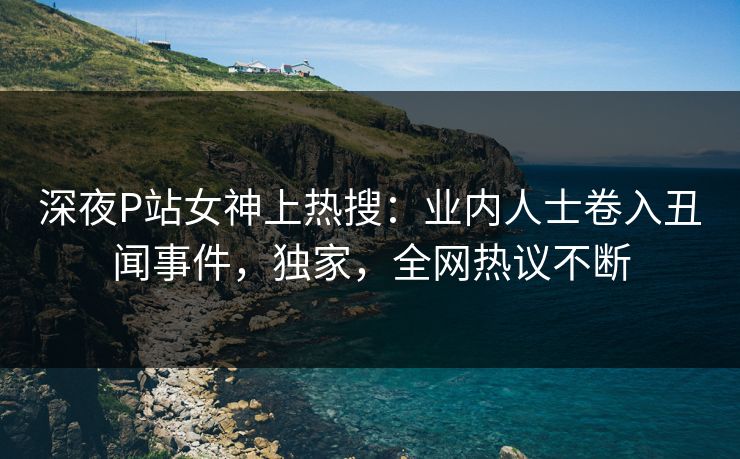 深夜P站女神上热搜：业内人士卷入丑闻事件，独家，全网热议不断