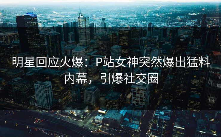 明星回应火爆：P站女神突然爆出猛料内幕，引爆社交圈
