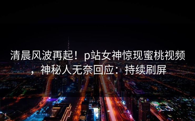 清晨风波再起！p站女神惊现蜜桃视频，神秘人无奈回应：持续刷屏