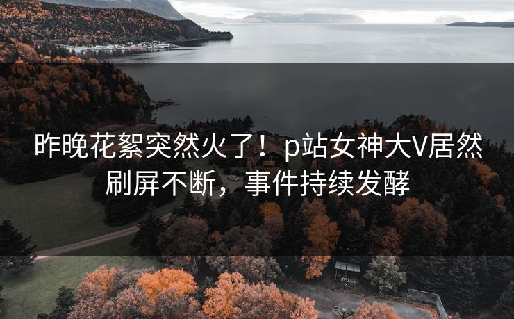 昨晚花絮突然火了！p站女神大V居然刷屏不断，事件持续发酵