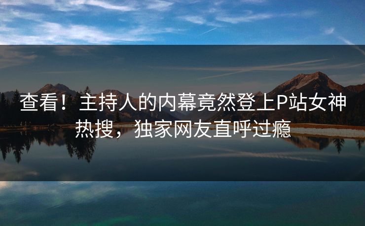 查看！主持人的内幕竟然登上P站女神热搜，独家网友直呼过瘾