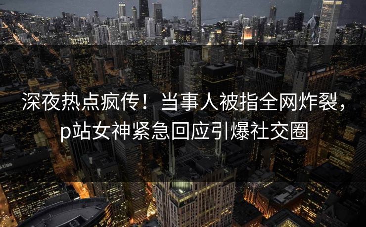 深夜热点疯传！当事人被指全网炸裂，p站女神紧急回应引爆社交圈