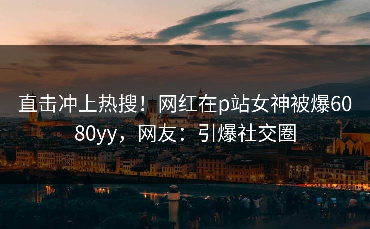 直击冲上热搜！网红在p站女神被爆6080yy，网友：引爆社交圈