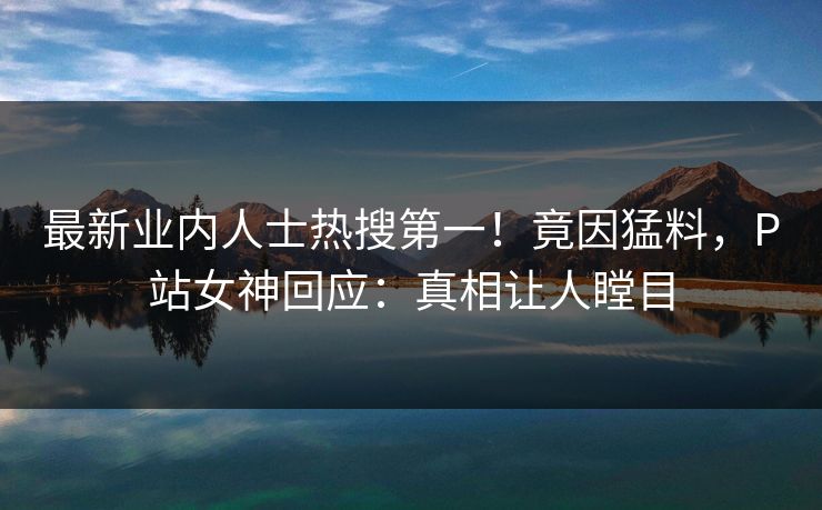 最新业内人士热搜第一！竟因猛料，P站女神回应：真相让人瞠目