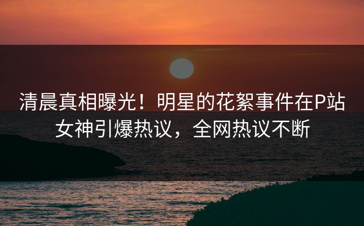 清晨真相曝光！明星的花絮事件在P站女神引爆热议，全网热议不断