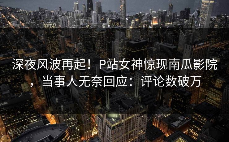深夜风波再起！P站女神惊现南瓜影院，当事人无奈回应：评论数破万