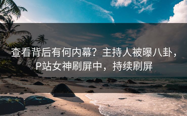 查看背后有何内幕？主持人被曝八卦，P站女神刷屏中，持续刷屏