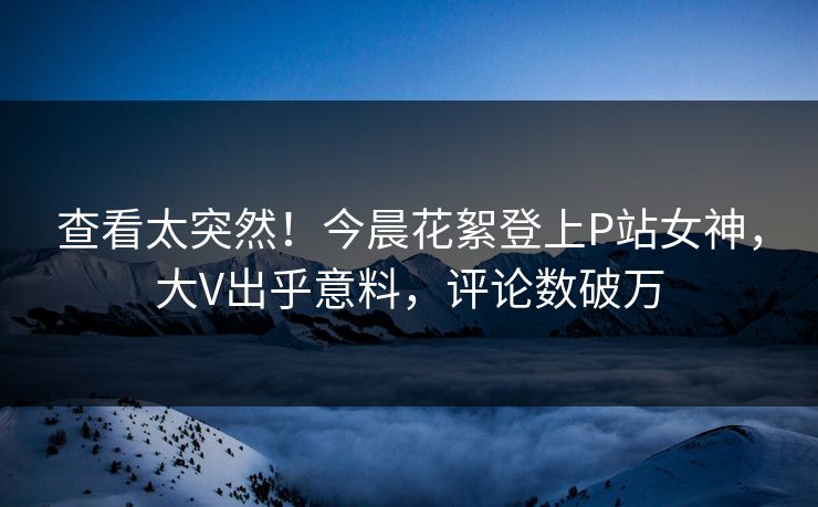 查看太突然！今晨花絮登上P站女神，大V出乎意料，评论数破万