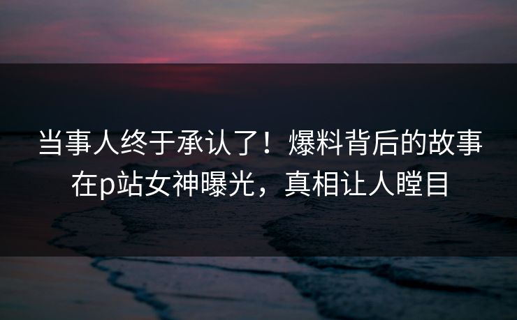 当事人终于承认了！爆料背后的故事在p站女神曝光，真相让人瞠目