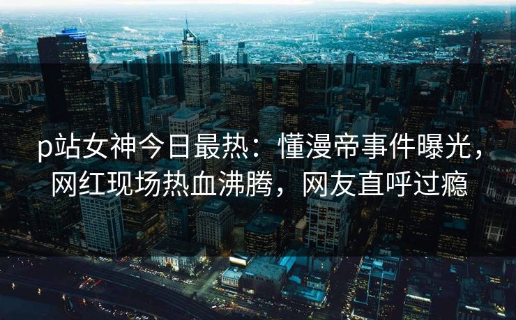 p站女神今日最热：懂漫帝事件曝光，网红现场热血沸腾，网友直呼过瘾
