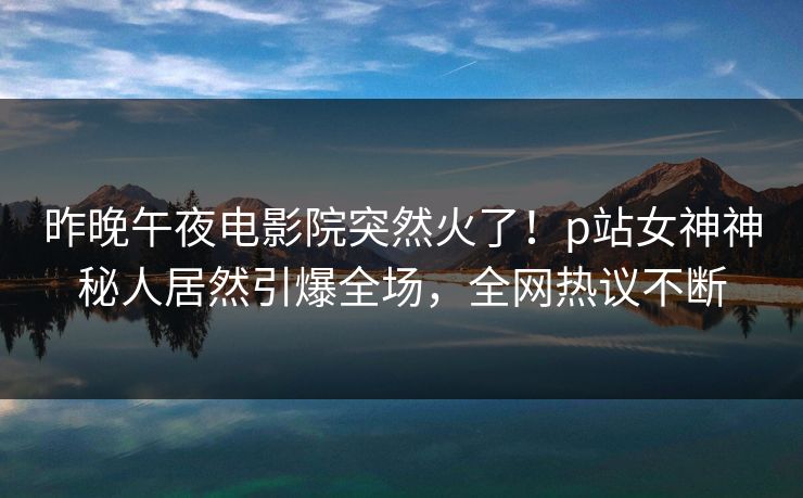 昨晚午夜电影院突然火了！p站女神神秘人居然引爆全场，全网热议不断