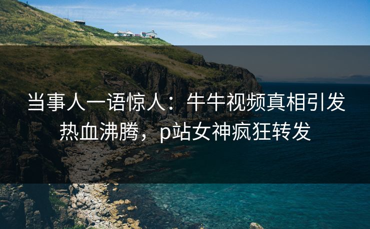 当事人一语惊人：牛牛视频真相引发热血沸腾，p站女神疯狂转发