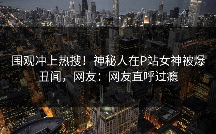 围观冲上热搜！神秘人在P站女神被爆丑闻，网友：网友直呼过瘾
