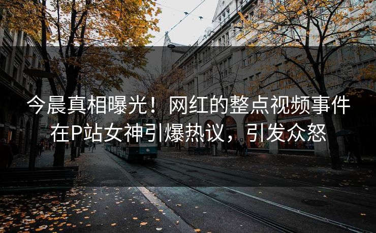 今晨真相曝光！网红的整点视频事件在P站女神引爆热议，引发众怒