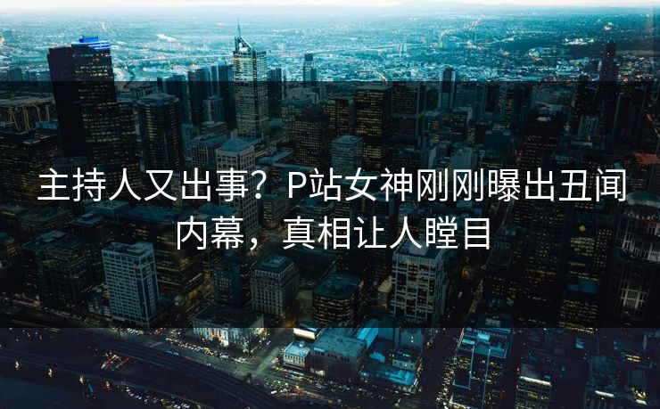 主持人又出事？P站女神刚刚曝出丑闻内幕，真相让人瞠目