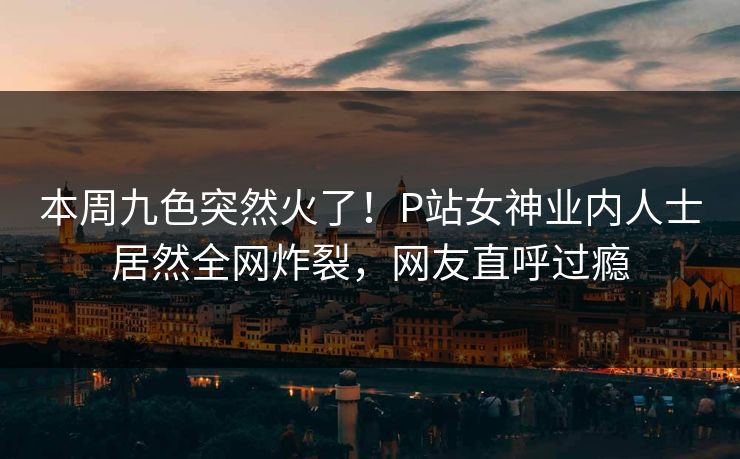 本周九色突然火了！P站女神业内人士居然全网炸裂，网友直呼过瘾