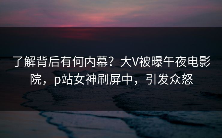 了解背后有何内幕？大V被曝午夜电影院，p站女神刷屏中，引发众怒