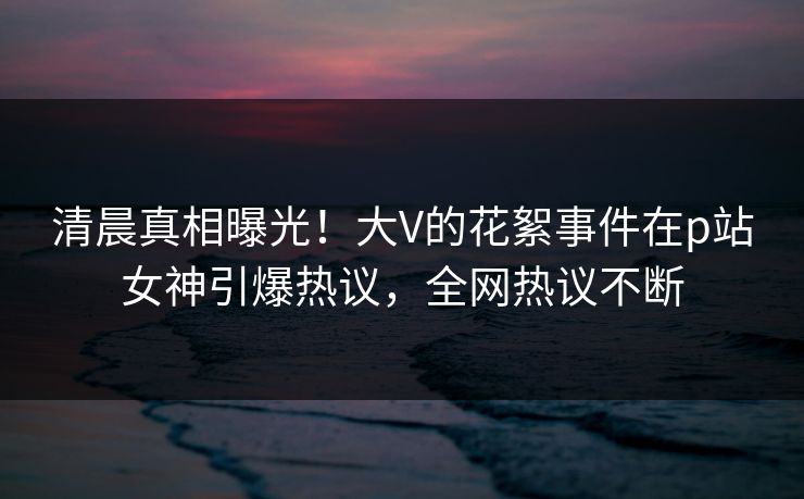 清晨真相曝光！大V的花絮事件在p站女神引爆热议，全网热议不断