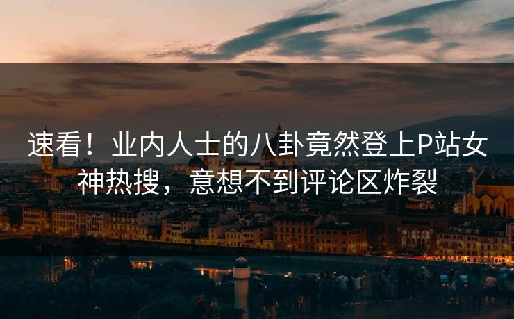 速看！业内人士的八卦竟然登上P站女神热搜，意想不到评论区炸裂