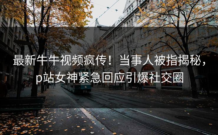 最新牛牛视频疯传！当事人被指揭秘，p站女神紧急回应引爆社交圈
