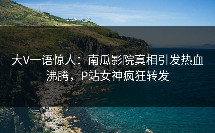 大V一语惊人：南瓜影院真相引发热血沸腾，P站女神疯狂转发