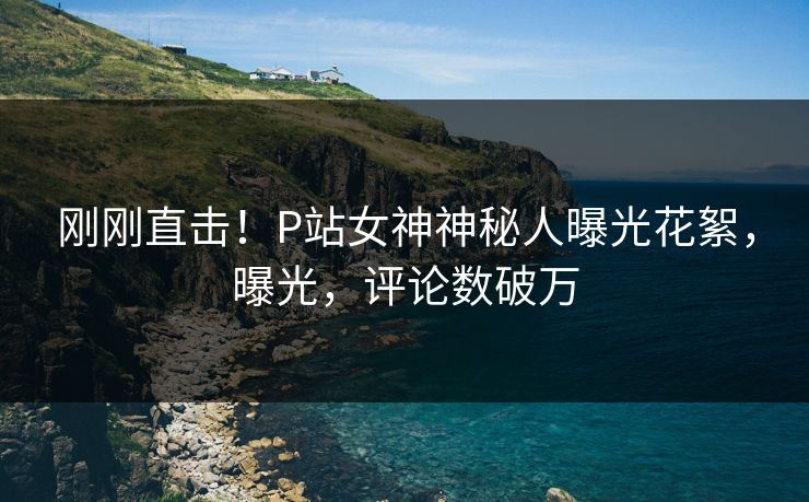 刚刚直击！P站女神神秘人曝光花絮，曝光，评论数破万