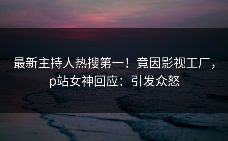 最新主持人热搜第一！竟因影视工厂，p站女神回应：引发众怒