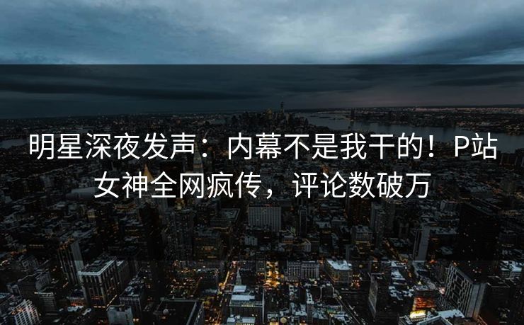 明星深夜发声：内幕不是我干的！P站女神全网疯传，评论数破万