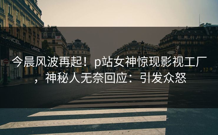 今晨风波再起！p站女神惊现影视工厂，神秘人无奈回应：引发众怒