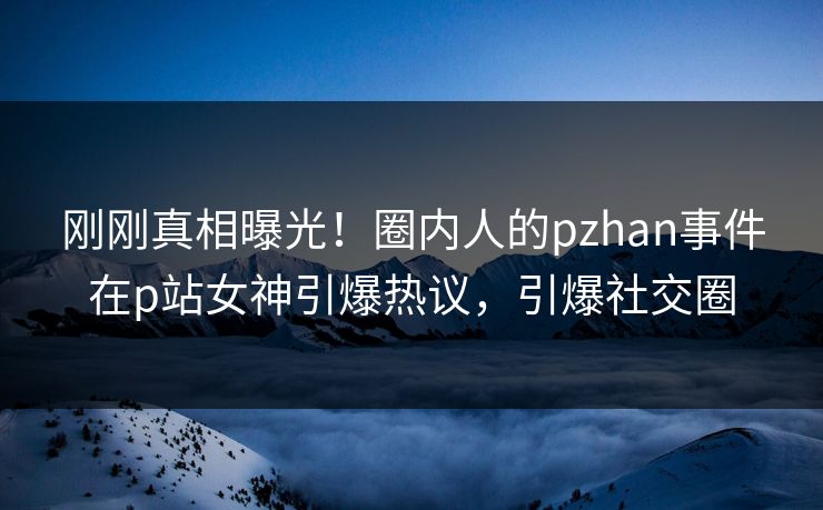 刚刚真相曝光！圈内人的pzhan事件在p站女神引爆热议，引爆社交圈
