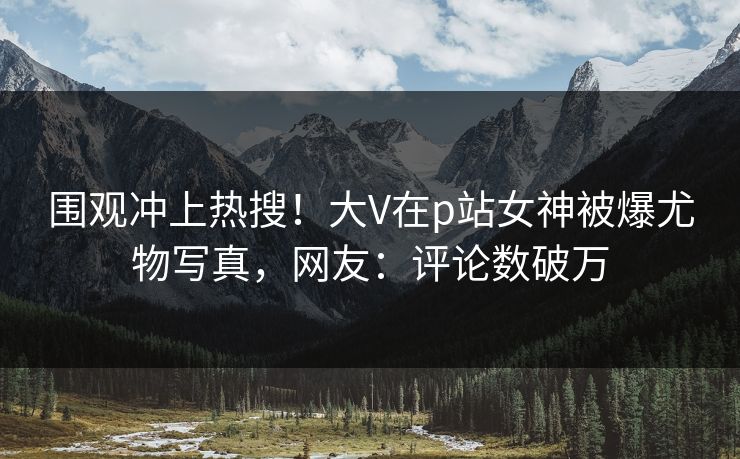 围观冲上热搜!大V在p站女神被爆尤物写真,网友:评论数破万 围观冲上热搜!大V在p站女神被爆尤物写真,网友:评论数破万