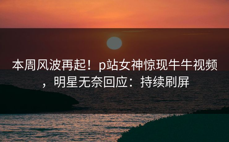 本周风波再起！p站女神惊现牛牛视频，明星无奈回应：持续刷屏