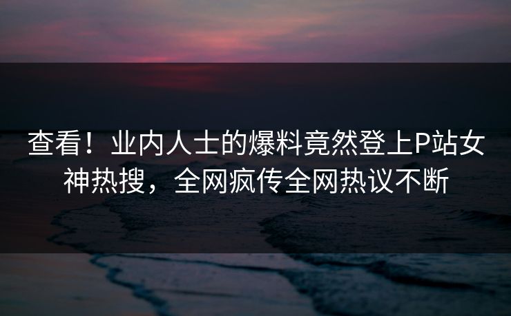 查看！业内人士的爆料竟然登上P站女神热搜，全网疯传全网热议不断