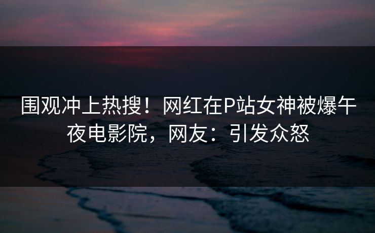 围观冲上热搜！网红在P站女神被爆午夜电影院，网友：引发众怒